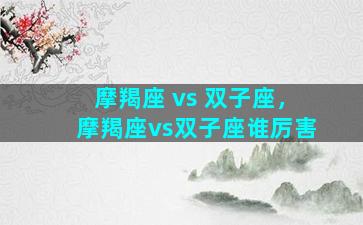 摩羯座 vs 双子座，摩羯座vs双子座谁厉害